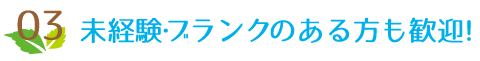 03 未経験・ブランクのある方も歓迎!